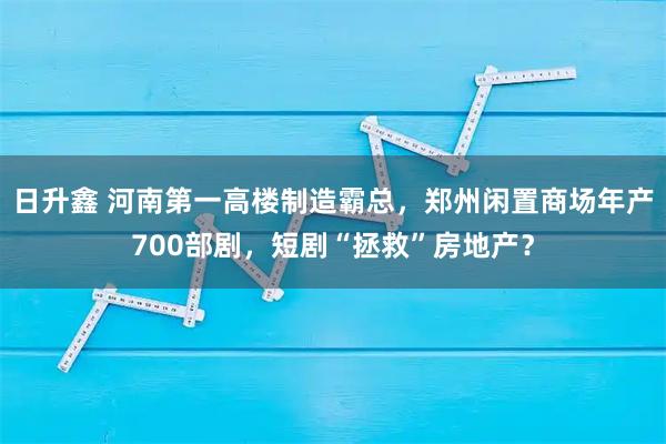 日升鑫 河南第一高楼制造霸总，郑州闲置商场年产700部剧，短剧“拯救”房地产？