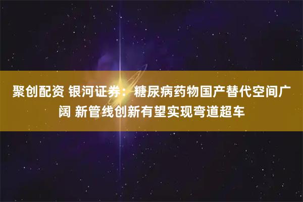 聚创配资 银河证券：糖尿病药物国产替代空间广阔 新管线创新有望实现弯道超车