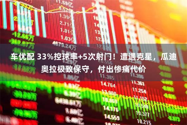 车优配 33%控球率+5次射门！遭遇克星，瓜迪奥拉极致保守，付出惨痛代价