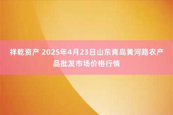 祥乾资产 2025年4月23日山东青岛黄河路农产品批发市场价格行情