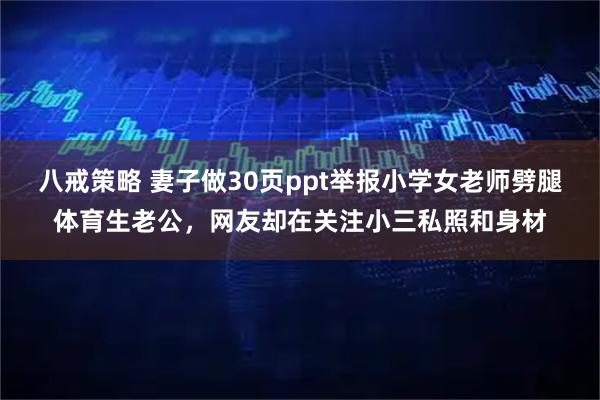 八戒策略 妻子做30页ppt举报小学女老师劈腿体育生老公，网友却在关注小三私照和身材