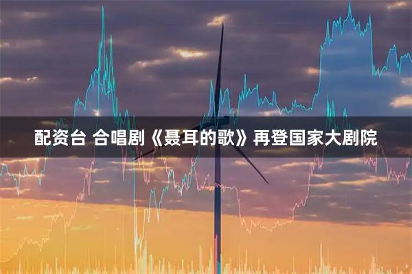 配资台 合唱剧《聂耳的歌》再登国家大剧院