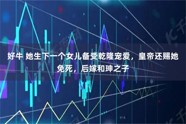 好牛 她生下一个女儿备受乾隆宠爱，皇帝还赐她免死，后嫁和珅之子