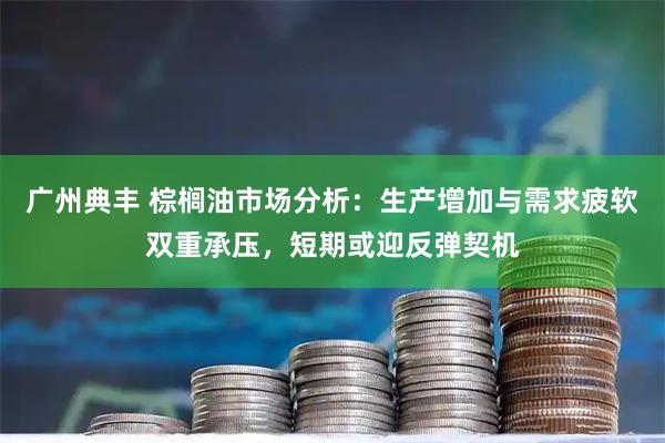 广州典丰 棕榈油市场分析：生产增加与需求疲软双重承压，短期或迎反弹契机