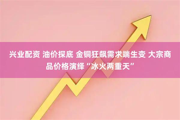 兴业配资 油价探底 金铜狂飙需求端生变 大宗商品价格演绎“冰火两重天”
