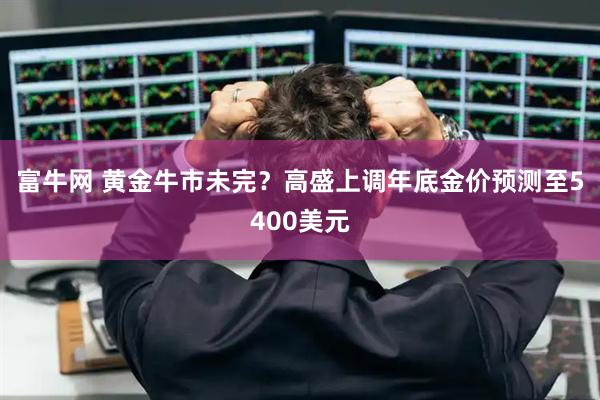 富牛网 黄金牛市未完？高盛上调年底金价预测至5400美元