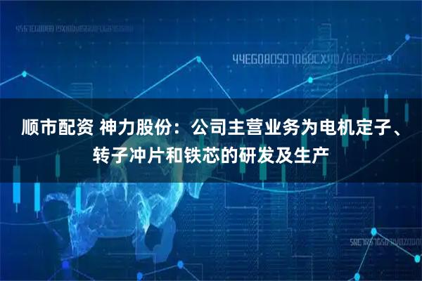 顺市配资 神力股份：公司主营业务为电机定子、转子冲片和铁芯的研发及生产