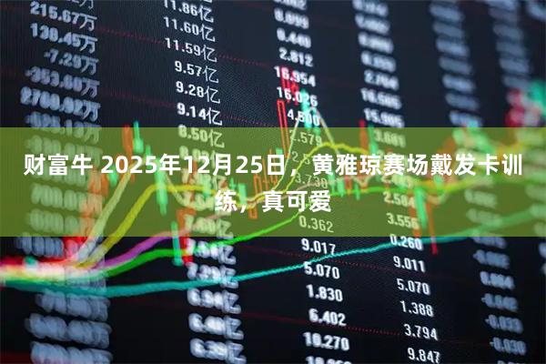 财富牛 2025年12月25日，黄雅琼赛场戴发卡训练，真可爱