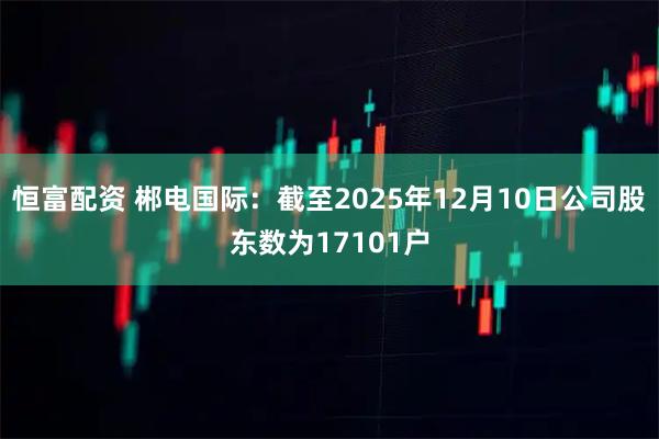 恒富配资 郴电国际：截至2025年12月10日公司股东数为17101户