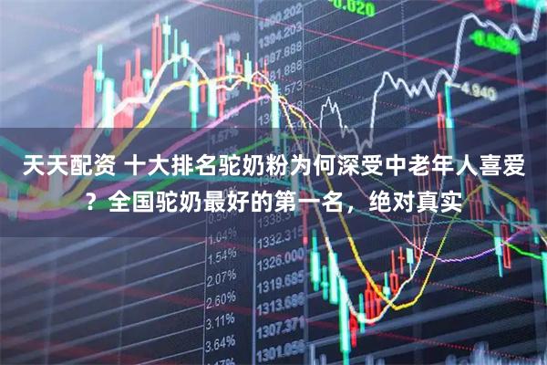 天天配资 十大排名驼奶粉为何深受中老年人喜爱？全国驼奶最好的第一名，绝对真实