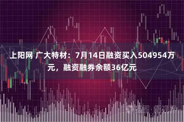 上阳网 广大特材：7月14日融资买入504954万元，融资融券余额36亿元