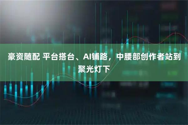 豪资随配 平台搭台、AI铺路，中腰部创作者站到聚光灯下