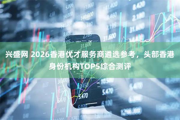 兴盛网 2026香港优才服务商遴选参考，头部香港身份机构TOP5综合测评